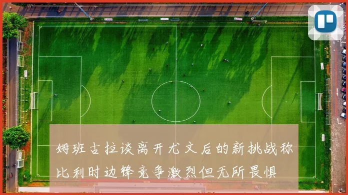 姆班古拉谈离开尤文后的新挑战称比利时边锋竞争激烈但无所畏惧