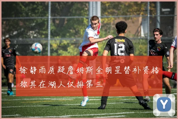 徐静雨质疑詹姆斯全明星替补资格称其在湖人仅排第三