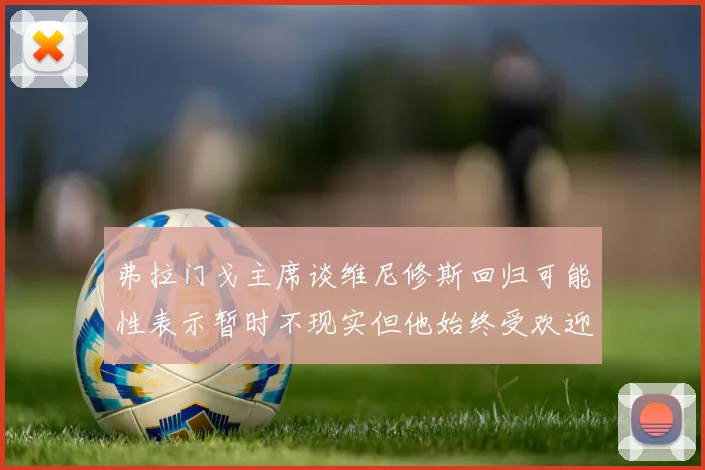 弗拉门戈主席谈维尼修斯回归可能性表示暂时不现实但他始终受欢迎