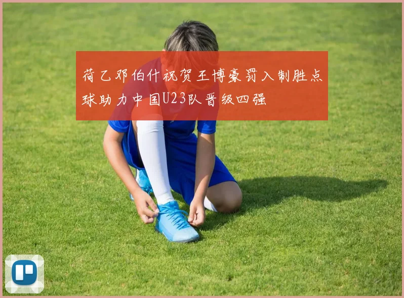 荷乙邓伯什祝贺王博豪罚入制胜点球助力中国U23队晋级四强