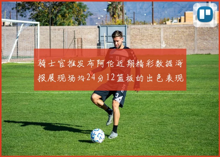 骑士官推发布阿伦近期精彩数据海报展现场均24分12篮板的出色表现