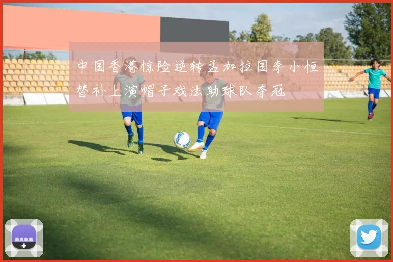 中国香港惊险逆转孟加拉国李小恒替补上演帽子戏法助球队夺冠