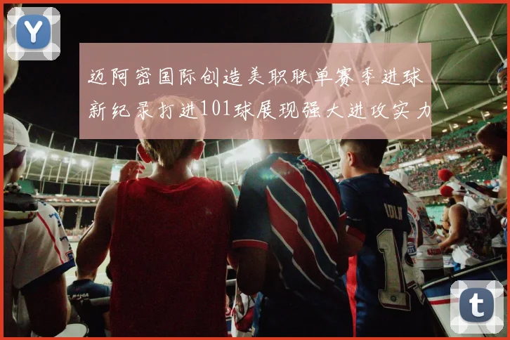 迈阿密国际创造美职联单赛季进球新纪录打进101球展现强大进攻实力