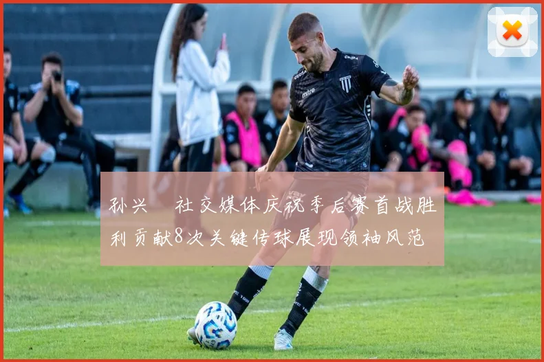 孙兴慜社交媒体庆祝季后赛首战胜利贡献8次关键传球展现领袖风范