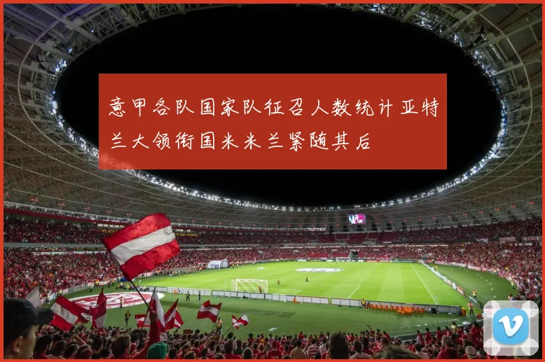 意甲各队国家队征召人数统计亚特兰大领衔国米米兰紧随其后