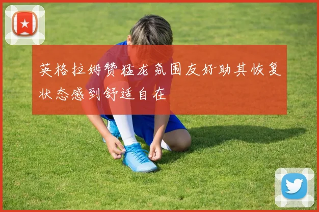 英格拉姆赞猛龙氛围友好助其恢复状态感到舒适自在