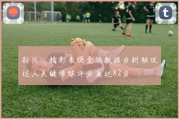 孙兴慜精彩表现全场数据分析助攻过人关键传球评分高达82分