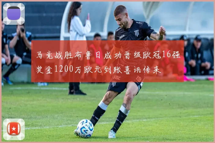 马竞战胜布鲁日成功晋级欧冠16强奖金1200万欧元到账喜讯传来