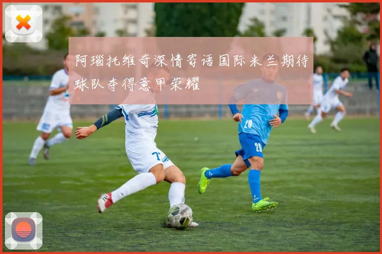 阿瑙托维奇深情寄语国际米兰期待球队夺得意甲荣耀
