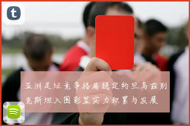 亚洲足坛竞争格局稳定约旦乌兹别克斯坦入围彰显实力积累与发展