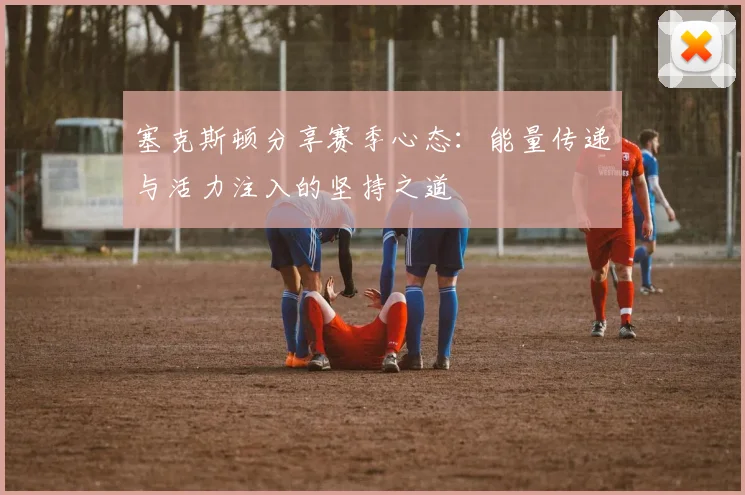 塞克斯顿分享赛季心态：能量传递与活力注入的坚持之道