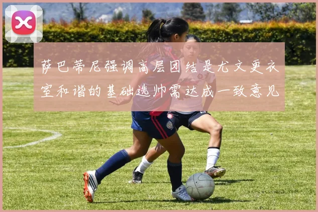 萨巴蒂尼强调高层团结是尤文更衣室和谐的基础选帅需达成一致意见