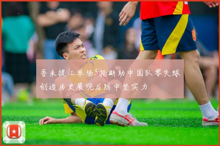 吾米提江单场5抢断助中国队零失球创造历史展现后防中坚实力