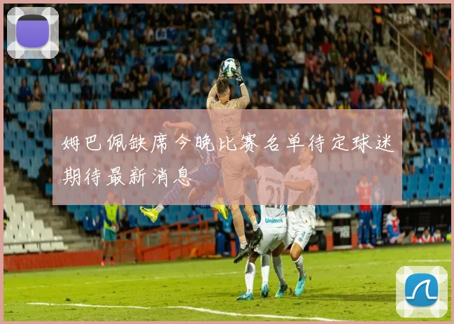 姆巴佩缺席今晚比赛名单待定球迷期待最新消息