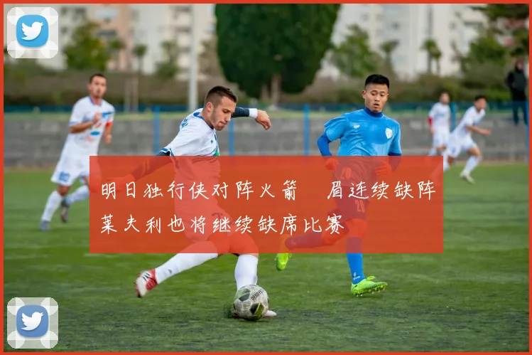 明日独行侠对阵火箭濃眉连续缺阵莱夫利也将继续缺席比赛