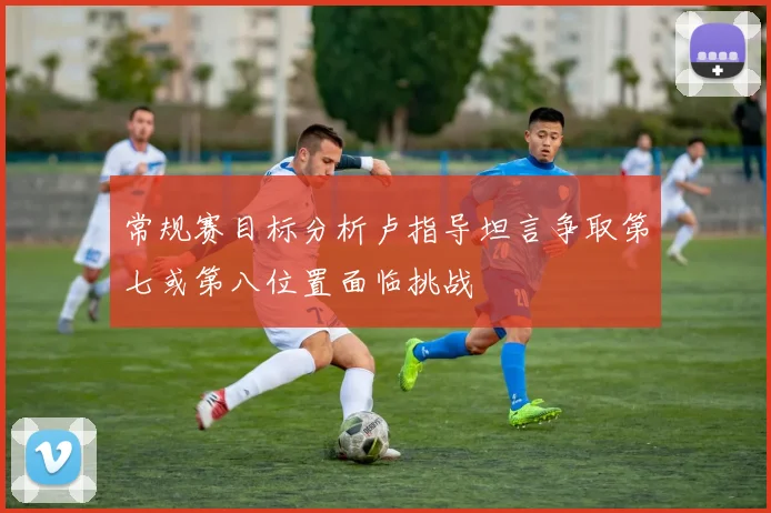 常规赛目标分析卢指导坦言争取第七或第八位置面临挑战