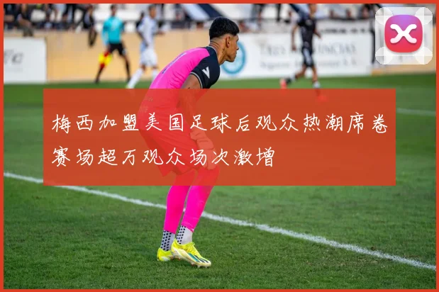梅西加盟美国足球后观众热潮席卷赛场超万观众场次激增