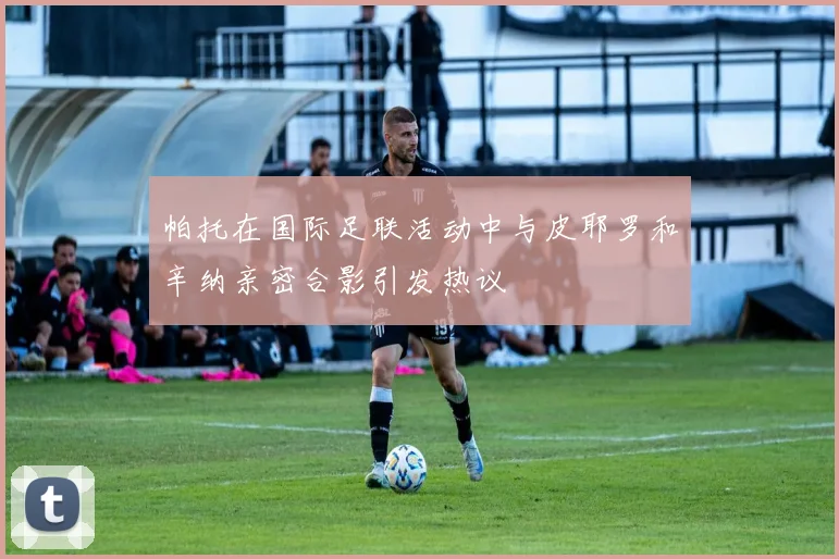 帕托在国际足联活动中与皮耶罗和辛纳亲密合影引发热议