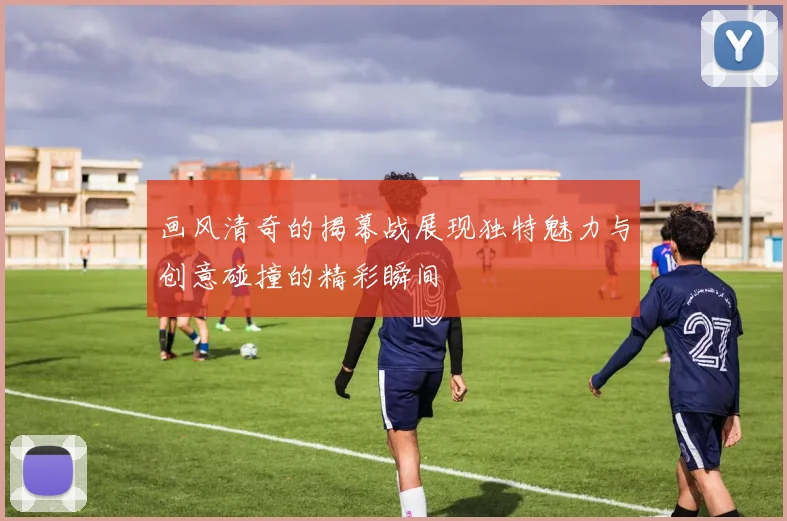 画风清奇的揭幕战展现独特魅力与创意碰撞的精彩瞬间