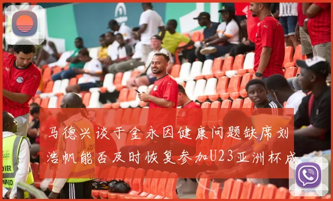 马德兴谈于金永因健康问题缺席刘浩帆能否及时恢复参加U23亚洲杯成疑