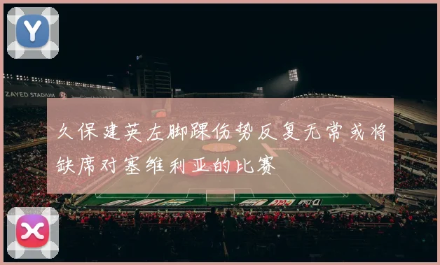 久保建英左脚踝伤势反复无常或将缺席对塞维利亚的比赛