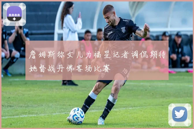 詹姆斯称女儿为福星记者调侃期待她督战丹佛客场比赛