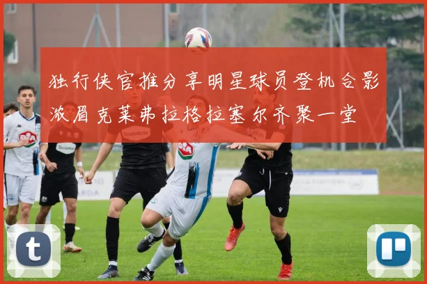 独行侠官推分享明星球员登机合影浓眉克莱弗拉格拉塞尔齐聚一堂