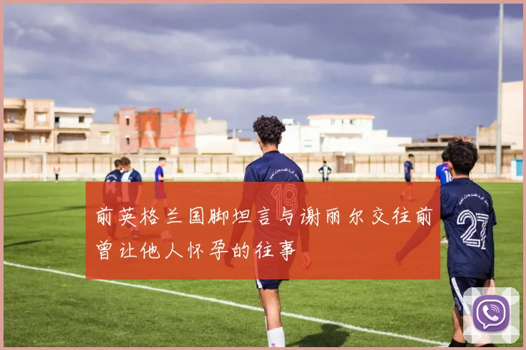 前英格兰国脚坦言与谢丽尔交往前曾让他人怀孕的往事