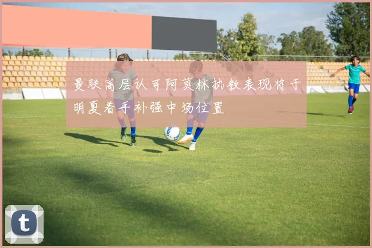 曼联高层认可阿莫林执教表现将于明夏着手补强中场位置