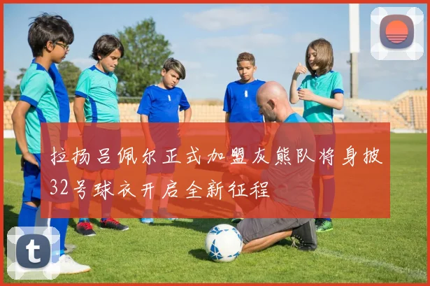 拉扬吕佩尔正式加盟灰熊队将身披32号球衣开启全新征程