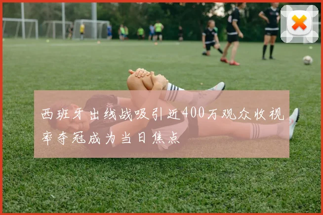 西班牙出线战吸引近400万观众收视率夺冠成为当日焦点