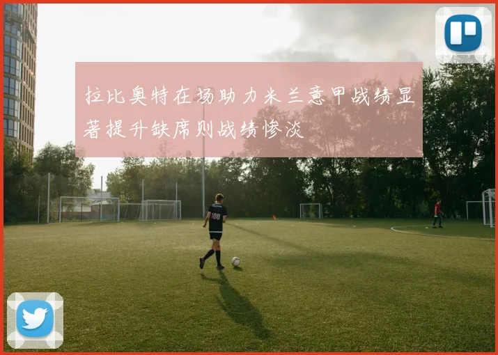 拉比奥特在场助力米兰意甲战绩显著提升缺席则战绩惨淡