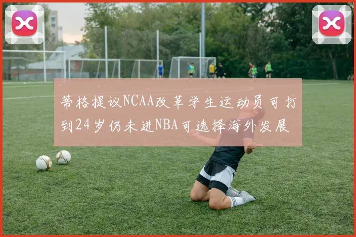 蒂格提议NCAA改革学生运动员可打到24岁仍未进NBA可选择海外发展