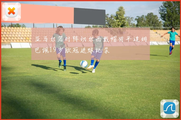 亚马尔若对阵切尔西戴帽将平追姆巴佩19岁欧冠进球纪录