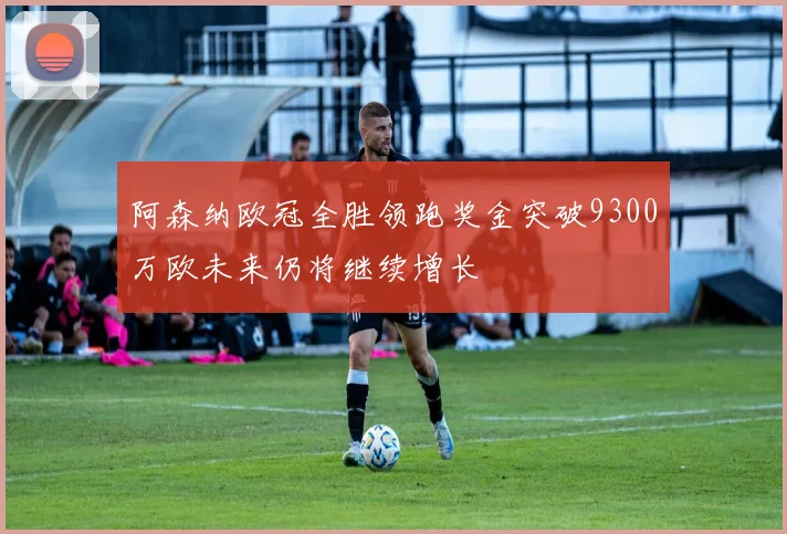 阿森纳欧冠全胜领跑奖金突破9300万欧未来仍将继续增长