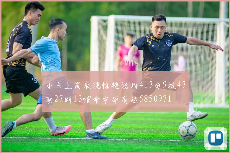 小卡上周表现惊艳场均413分9板43助27断13帽命中率高达5850971