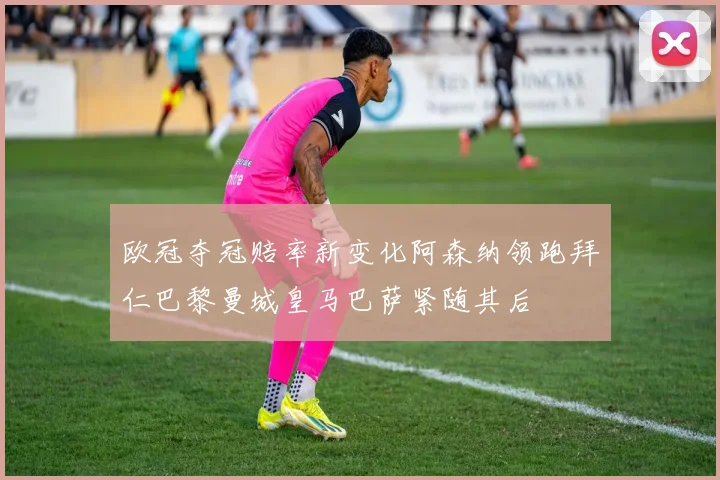 欧冠夺冠赔率新变化阿森纳领跑拜仁巴黎曼城皇马巴萨紧随其后