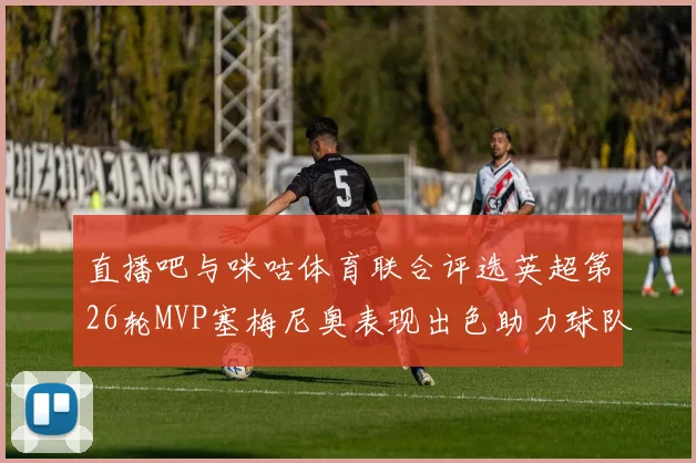 直播吧与咪咕体育联合评选英超第26轮MVP塞梅尼奥表现出色助力球队