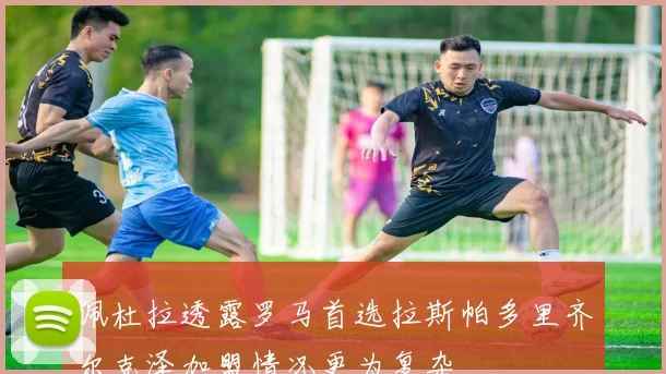 佩杜拉透露罗马首选拉斯帕多里齐尔克泽加盟情况更为复杂