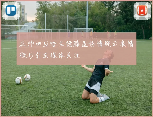 瓜帅回应哈兰德膝盖伤情疑云表情微妙引发媒体关注