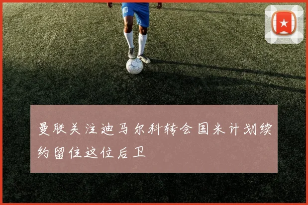 曼联关注迪马尔科转会国米计划续约留住这位后卫