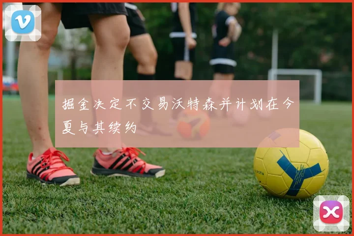 掘金决定不交易沃特森并计划在今夏与其续约