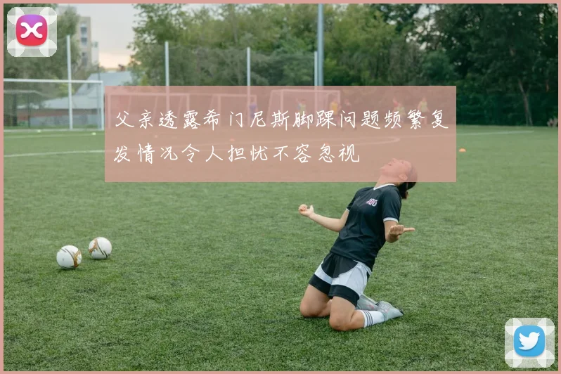 父亲透露希门尼斯脚踝问题频繁复发情况令人担忧不容忽视